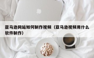 江苏亚马逊网站如何制作视频（亚马逊视频用什么软件制作）
